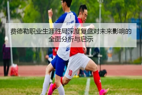 费德勒职业生涯胜局深度复盘对未来影响的全面分析与启示